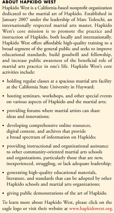 Hapkido West is a California-based nonprofit organization dedicated to the martial art of Hapkido. Established in January 2007 under the leadership of Marc Tedeschi, an internationally respected martial arts master, Hapkido West's core mission is to promote the practice and instruction of Hapkido, both locally and internationally. Hapkido West offers affordable high-quality training to a broad segment of the general public and seeks to improve educational standards, build goodwill and fellowship, and increase public awareness of the beneficial role of martial arts practice in oneâ€™s life.