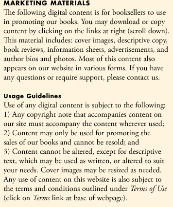 The following digital content is for booksellers to use in promoting our books. You may download or copy content by clicking on the links at right (scroll down). This material includes: cover images, descriptive copy, book reviews, information sheets, advertisements, and author bios and photos. Most of this content also appears on our website in various forms. If you have any questions or require support, please contact us.