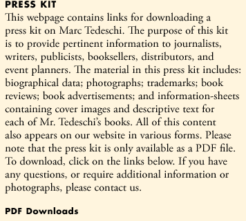 This press kit has been assembled to assist professional journalists, writers, publicists, booksellers, distributors, and event planners, who require information on Marc Tedeschi. The material in this kit includes: biographical data; photographs; trademarks; book reviews; tear-sheets of advertisements; and information-sheets containing cover images and descriptive text for each of Mr. Tedeschi's books. All of this content also appears on our website in various forms. Please note that this press-kit is only available as a PDF file. To download, click on the links below. If you have any questions, or require additional information or photographs, please contact us.